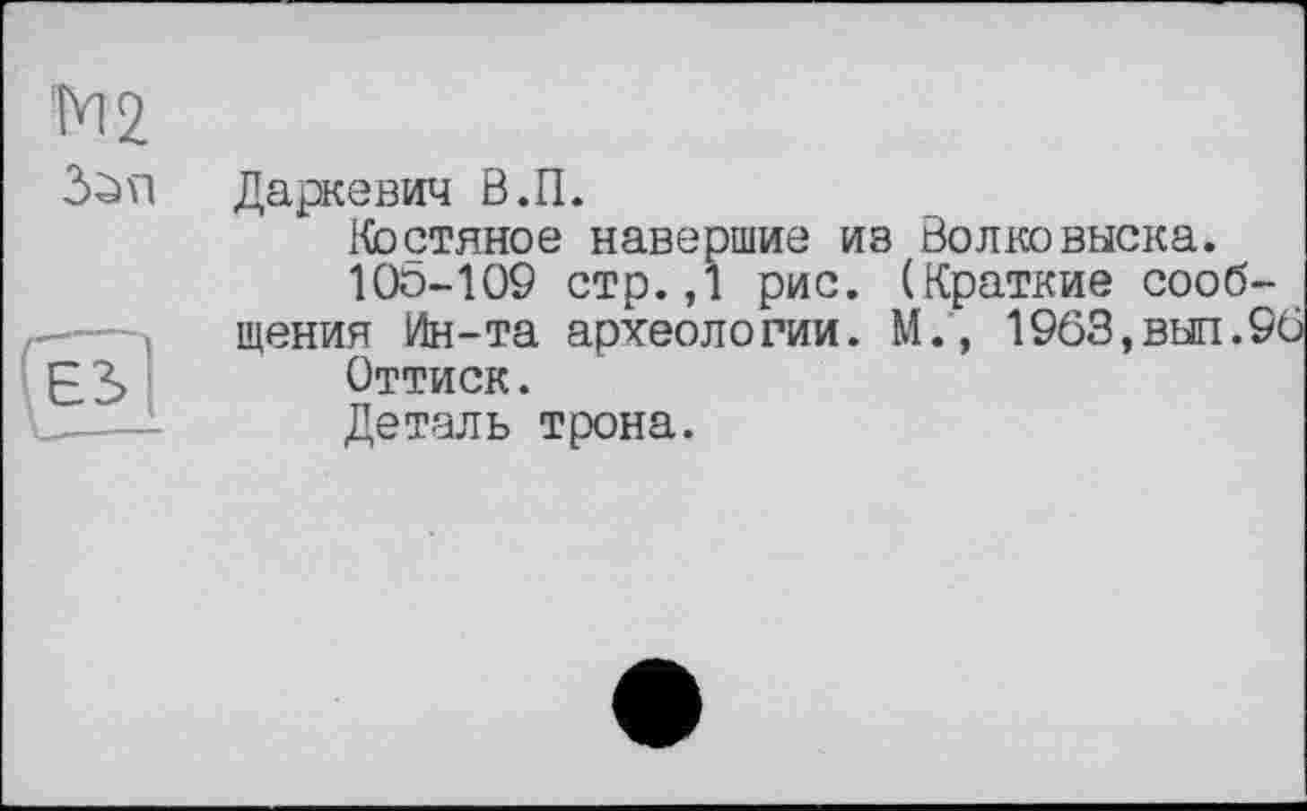 ﻿Даркевич В.П.
Костяное навершие ив Волковыска.
Юо-109 стр.,1 рис. (Краткие сообщения Ин-та археол о гии. М., 1963, вш. 96
Оттиск.
Деталь трона.